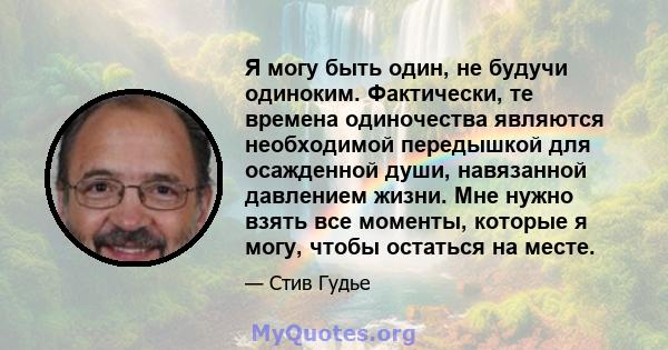 Я могу быть один, не будучи одиноким. Фактически, те времена одиночества являются необходимой передышкой для осажденной души, навязанной давлением жизни. Мне нужно взять все моменты, которые я могу, чтобы остаться на