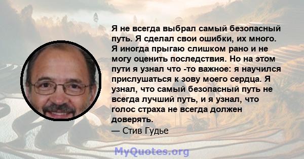 Я не всегда выбрал самый безопасный путь. Я сделал свои ошибки, их много. Я иногда прыгаю слишком рано и не могу оценить последствия. Но на этом пути я узнал что -то важное: я научился прислушаться к зову моего сердца.