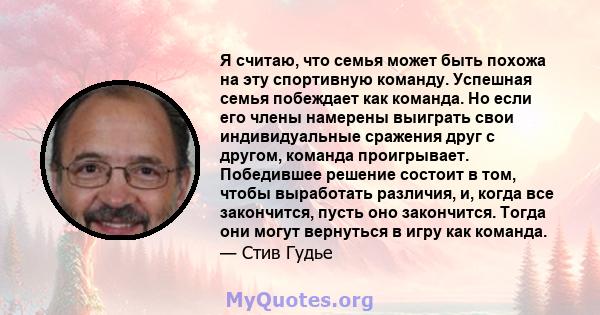 Я считаю, что семья может быть похожа на эту спортивную команду. Успешная семья побеждает как команда. Но если его члены намерены выиграть свои индивидуальные сражения друг с другом, команда проигрывает. Победившее