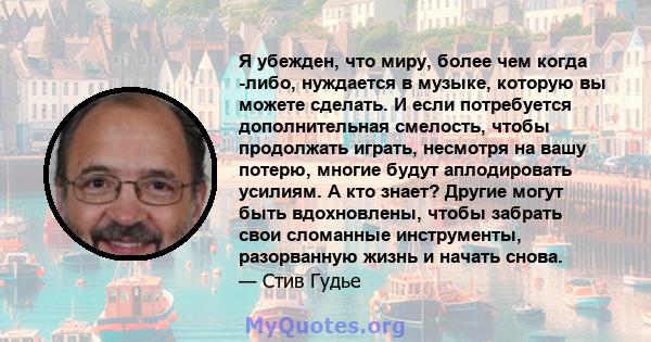 Я убежден, что миру, более чем когда -либо, нуждается в музыке, которую вы можете сделать. И если потребуется дополнительная смелость, чтобы продолжать играть, несмотря на вашу потерю, многие будут аплодировать усилиям. 