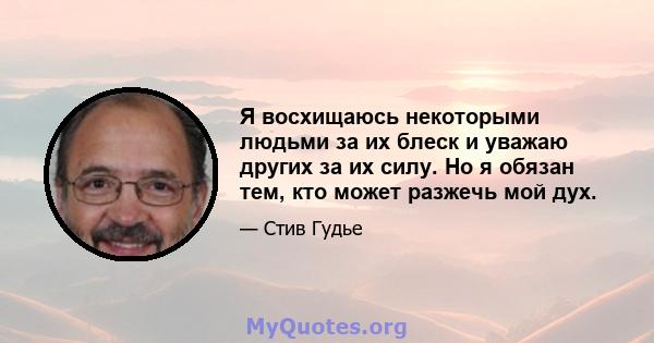 Я восхищаюсь некоторыми людьми за их блеск и уважаю других за их силу. Но я обязан тем, кто может разжечь мой дух.