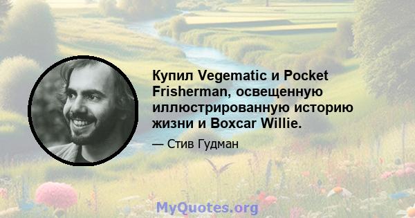 Купил Vegematic и Pocket Frisherman, освещенную иллюстрированную историю жизни и Boxcar Willie.