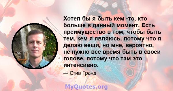 Хотел бы я быть кем -то, кто больше в данный момент. Есть преимущество в том, чтобы быть тем, кем я являюсь, потому что я делаю вещи, но мне, вероятно, не нужно все время быть в своей голове, потому что там это