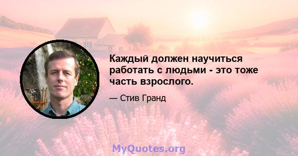 Каждый должен научиться работать с людьми - это тоже часть взрослого.