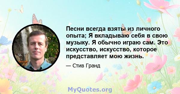 Песни всегда взяты из личного опыта; Я вкладываю себя в свою музыку. Я обычно играю сам. Это искусство, искусство, которое представляет мою жизнь.