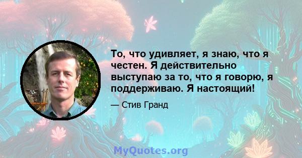 То, что удивляет, я знаю, что я честен. Я действительно выступаю за то, что я говорю, я поддерживаю. Я настоящий!