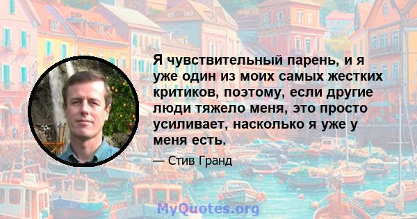 Я чувствительный парень, и я уже один из моих самых жестких критиков, поэтому, если другие люди тяжело меня, это просто усиливает, насколько я уже у меня есть.