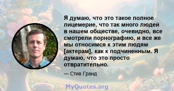 Я думаю, что это такое полное лицемерие, что так много людей в нашем обществе, очевидно, все смотрели порнографию, и все же мы относимся к этим людям [актерам], как к подчиненным. Я думаю, что это просто отвратительно.