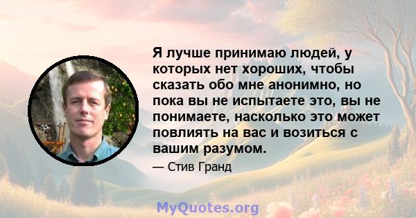 Я лучше принимаю людей, у которых нет хороших, чтобы сказать обо мне анонимно, но пока вы не испытаете это, вы не понимаете, насколько это может повлиять на вас и возиться с вашим разумом.