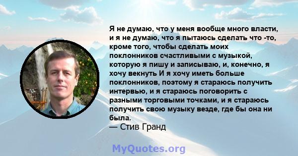 Я не думаю, что у меня вообще много власти, и я не думаю, что я пытаюсь сделать что -то, кроме того, чтобы сделать моих поклонников счастливыми с музыкой, которую я пишу и записываю, и, конечно, я хочу векнуть И я хочу