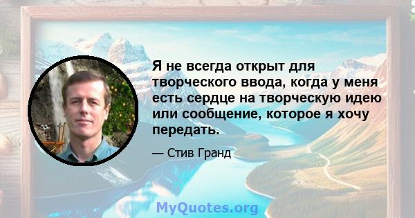 Я не всегда открыт для творческого ввода, когда у меня есть сердце на творческую идею или сообщение, которое я хочу передать.