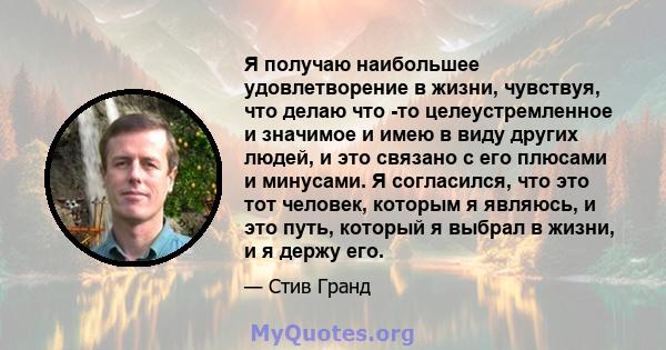 Я получаю наибольшее удовлетворение в жизни, чувствуя, что делаю что -то целеустремленное и значимое и имею в виду других людей, и это связано с его плюсами и минусами. Я согласился, что это тот человек, которым я