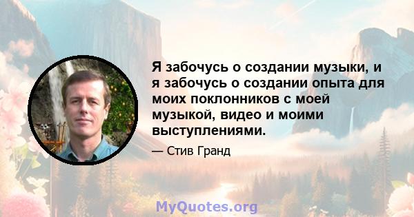 Я забочусь о создании музыки, и я забочусь о создании опыта для моих поклонников с моей музыкой, видео и моими выступлениями.