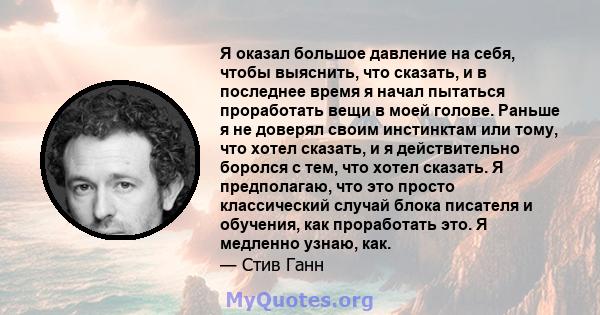 Я оказал большое давление на себя, чтобы выяснить, что сказать, и в последнее время я начал пытаться проработать вещи в моей голове. Раньше я не доверял своим инстинктам или тому, что хотел сказать, и я действительно