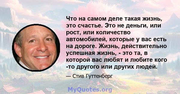 Что на самом деле такая жизнь, это счастье. Это не деньги, или рост, или количество автомобилей, которые у вас есть на дороге. Жизнь, действительно успешная жизнь, - это та, в которой вас любят и любите кого -то другого 