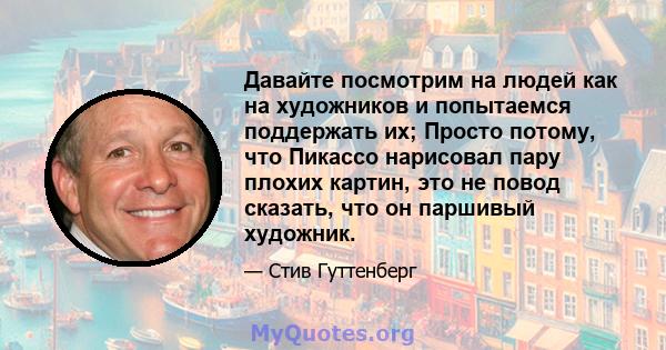 Давайте посмотрим на людей как на художников и попытаемся поддержать их; Просто потому, что Пикассо нарисовал пару плохих картин, это не повод сказать, что он паршивый художник.