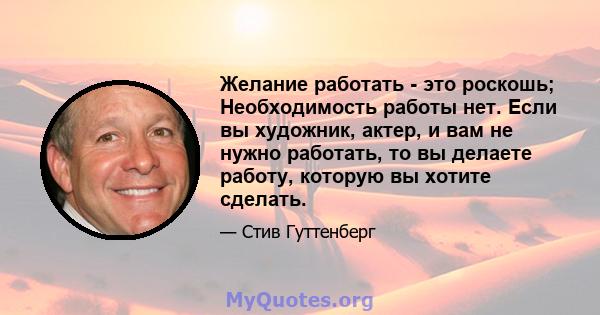 Желание работать - это роскошь; Необходимость работы нет. Если вы художник, актер, и вам не нужно работать, то вы делаете работу, которую вы хотите сделать.