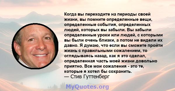 Когда вы переходите на периоды своей жизни, вы помните определенные вещи, определенные события, определенных людей, которых вы забыли. Вы забыли определенные уроки или людей, с которыми вы были очень близки, а потом не