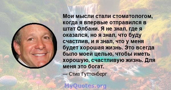 Мои мысли стали стоматологом, когда я впервые отправился в штат Олбани. Я не знал, где я оказался, но я знал, что буду счастлив, и я знал, что у меня будет хорошая жизнь. Это всегда было моей целью, чтобы иметь хорошую, 