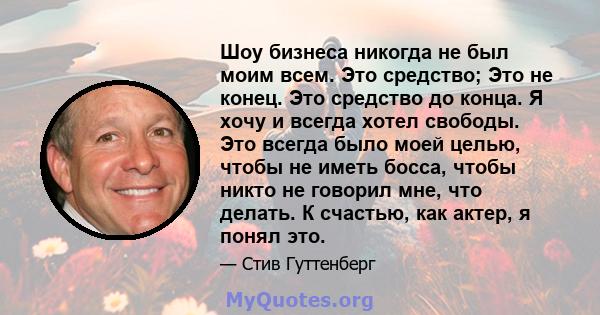 Шоу бизнеса никогда не был моим всем. Это средство; Это не конец. Это средство до конца. Я хочу и всегда хотел свободы. Это всегда было моей целью, чтобы не иметь босса, чтобы никто не говорил мне, что делать. К