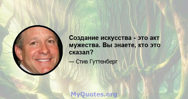 Создание искусства - это акт мужества. Вы знаете, кто это сказал?