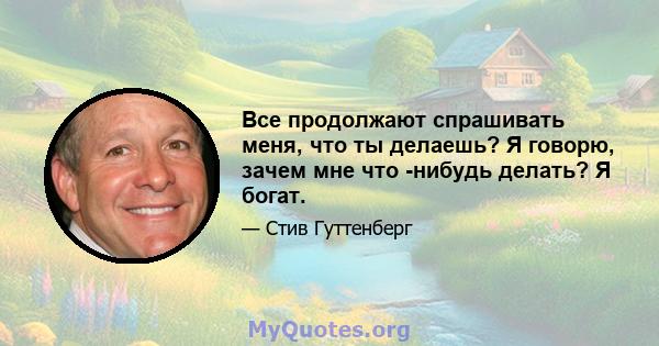 Все продолжают спрашивать меня, что ты делаешь? Я говорю, зачем мне что -нибудь делать? Я богат.