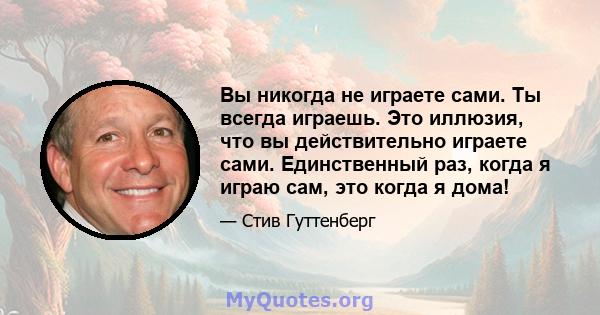 Вы никогда не играете сами. Ты всегда играешь. Это иллюзия, что вы действительно играете сами. Единственный раз, когда я играю сам, это когда я дома!