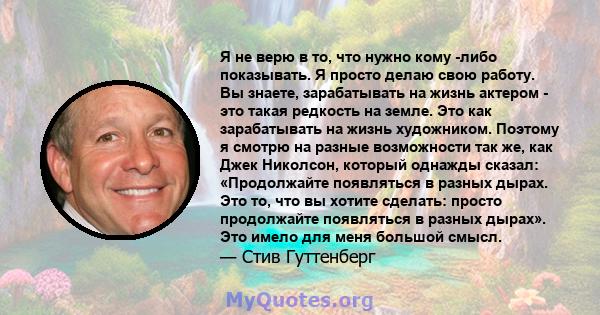 Я не верю в то, что нужно кому -либо показывать. Я просто делаю свою работу. Вы знаете, зарабатывать на жизнь актером - это такая редкость на земле. Это как зарабатывать на жизнь художником. Поэтому я смотрю на разные