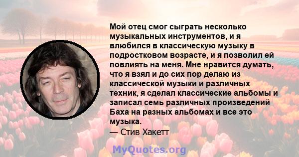 Мой отец смог сыграть несколько музыкальных инструментов, и я влюбился в классическую музыку в подростковом возрасте, и я позволил ей повлиять на меня. Мне нравится думать, что я взял и до сих пор делаю из классической