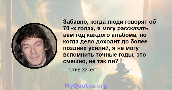 Забавно, когда люди говорят об 70 -х годах, я могу рассказать вам год каждого альбома, но когда дело доходит до более поздних усилий, я не могу вспомнить точные годы, это смешно, не так ли?