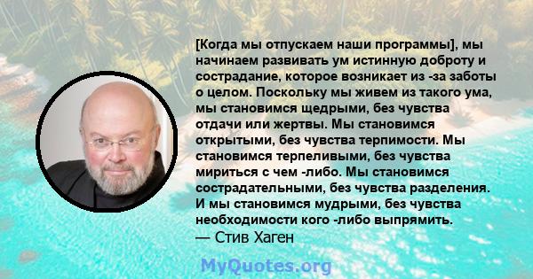 [Когда мы отпускаем наши программы], мы начинаем развивать ум истинную доброту и сострадание, которое возникает из -за заботы о целом. Поскольку мы живем из такого ума, мы становимся щедрыми, без чувства отдачи или