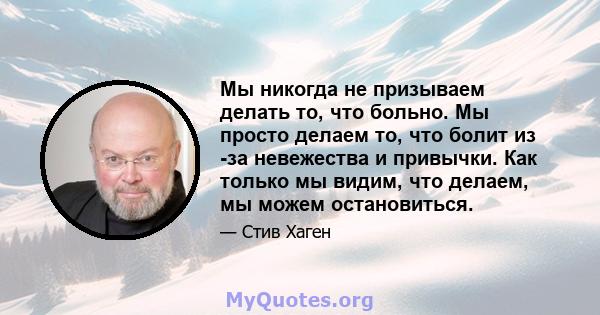 Мы никогда не призываем делать то, что больно. Мы просто делаем то, что болит из -за невежества и привычки. Как только мы видим, что делаем, мы можем остановиться.