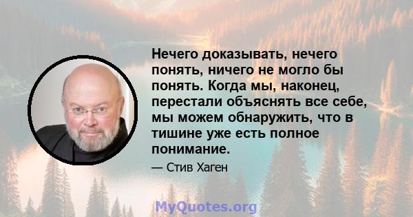 Нечего доказывать, нечего понять, ничего не могло бы понять. Когда мы, наконец, перестали объяснять все себе, мы можем обнаружить, что в тишине уже есть полное понимание.