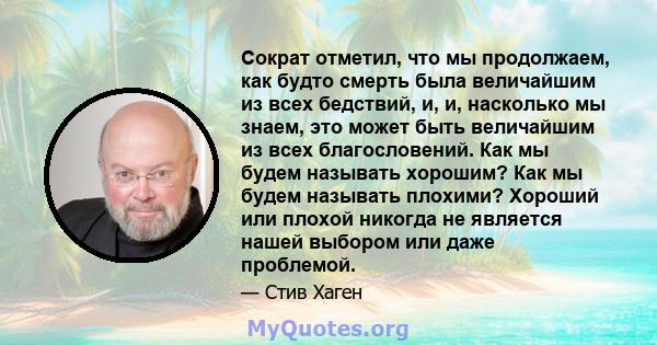 Сократ отметил, что мы продолжаем, как будто смерть была величайшим из всех бедствий, и, и, насколько мы знаем, это может быть величайшим из всех благословений. Как мы будем называть хорошим? Как мы будем называть