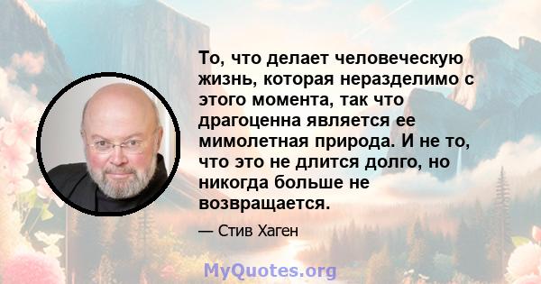 То, что делает человеческую жизнь, которая неразделимо с этого момента, так что драгоценна является ее мимолетная природа. И не то, что это не длится долго, но никогда больше не возвращается.