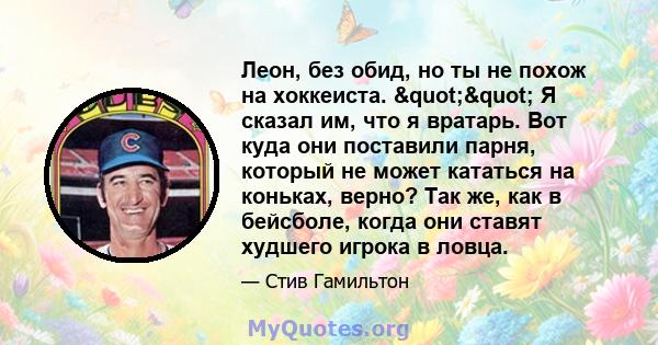 Леон, без обид, но ты не похож на хоккеиста. "" Я сказал им, что я вратарь. Вот куда они поставили парня, который не может кататься на коньках, верно? Так же, как в бейсболе, когда они ставят худшего игрока в