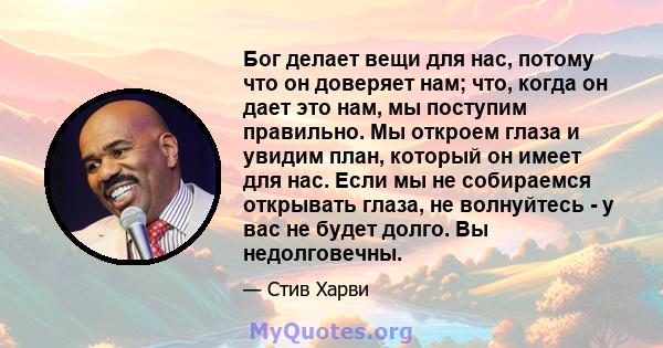 Бог делает вещи для нас, потому что он доверяет нам; что, когда он дает это нам, мы поступим правильно. Мы откроем глаза и увидим план, который он имеет для нас. Если мы не собираемся открывать глаза, не волнуйтесь - у