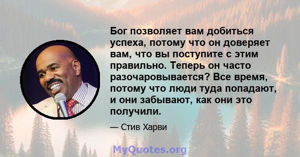 Бог позволяет вам добиться успеха, потому что он доверяет вам, что вы поступите с этим правильно. Теперь он часто разочаровывается? Все время, потому что люди туда попадают, и они забывают, как они это получили.