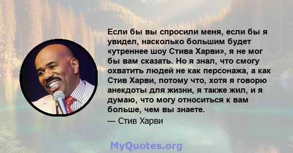 Если бы вы спросили меня, если бы я увидел, насколько большим будет «утреннее шоу Стива Харви», я не мог бы вам сказать. Но я знал, что смогу охватить людей не как персонажа, а как Стив Харви, потому что, хотя я говорю