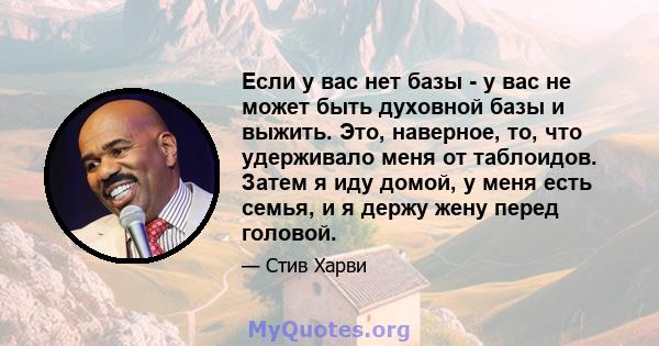 Если у вас нет базы - у вас не может быть духовной базы и выжить. Это, наверное, то, что удерживало меня от таблоидов. Затем я иду домой, у меня есть семья, и я держу жену перед головой.