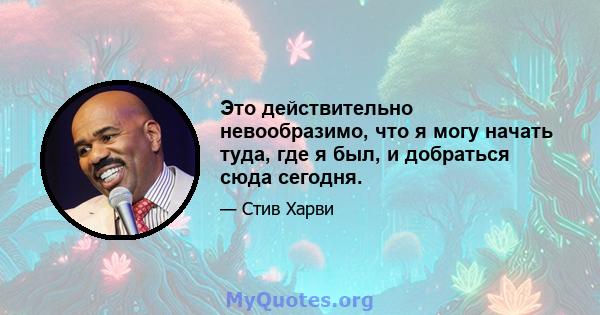 Это действительно невообразимо, что я могу начать туда, где я был, и добраться сюда сегодня.