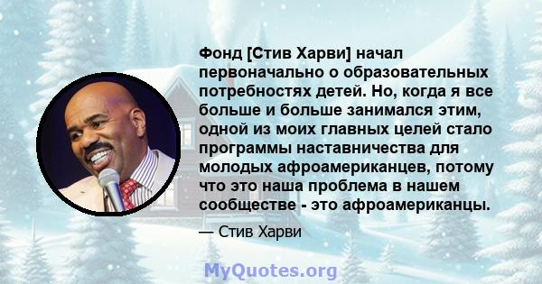 Фонд [Стив Харви] начал первоначально о образовательных потребностях детей. Но, когда я все больше и больше занимался этим, одной из моих главных целей стало программы наставничества для молодых афроамериканцев, потому