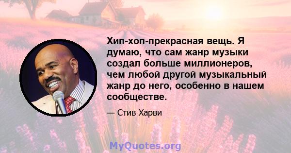 Хип-хоп-прекрасная вещь. Я думаю, что сам жанр музыки создал больше миллионеров, чем любой другой музыкальный жанр до него, особенно в нашем сообществе.