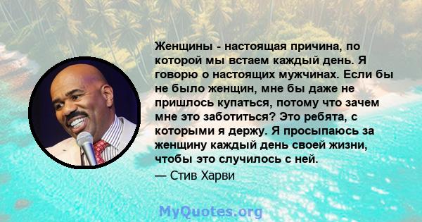 Женщины - настоящая причина, по которой мы встаем каждый день. Я говорю о настоящих мужчинах. Если бы не было женщин, мне бы даже не пришлось купаться, потому что зачем мне это заботиться? Это ребята, с которыми я