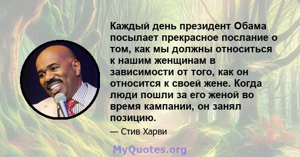 Каждый день президент Обама посылает прекрасное послание о том, как мы должны относиться к нашим женщинам в зависимости от того, как он относится к своей жене. Когда люди пошли за его женой во время кампании, он занял