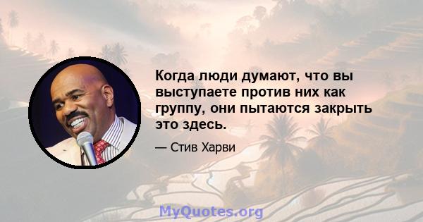 Когда люди думают, что вы выступаете против них как группу, они пытаются закрыть это здесь.