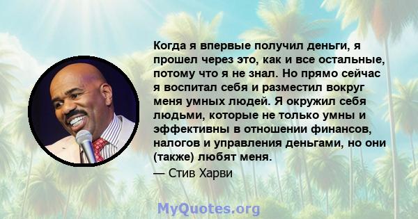 Когда я впервые получил деньги, я прошел через это, как и все остальные, потому что я не знал. Но прямо сейчас я воспитал себя и разместил вокруг меня умных людей. Я окружил себя людьми, которые не только умны и