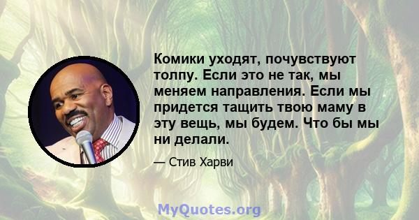 Комики уходят, почувствуют толпу. Если это не так, мы меняем направления. Если мы придется тащить твою маму в эту вещь, мы будем. Что бы мы ни делали.