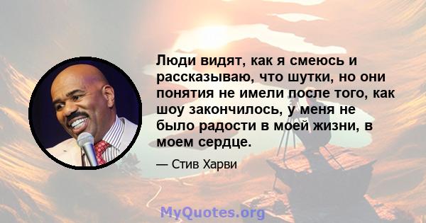 Люди видят, как я смеюсь и рассказываю, что шутки, но они понятия не имели после того, как шоу закончилось, у меня не было радости в моей жизни, в моем сердце.