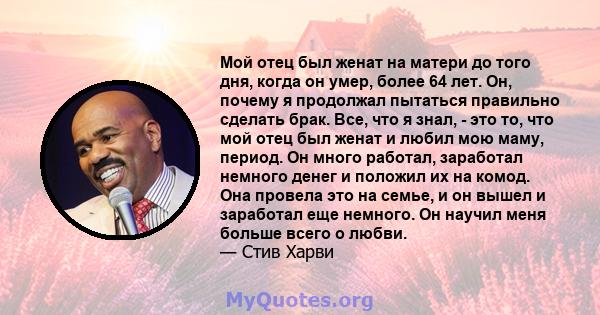 Мой отец был женат на матери до того дня, когда он умер, более 64 лет. Он, почему я продолжал пытаться правильно сделать брак. Все, что я знал, - это то, что мой отец был женат и любил мою маму, период. Он много